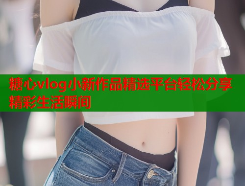 糖心vlog小新作品精选平台轻松分享精彩生活瞬间