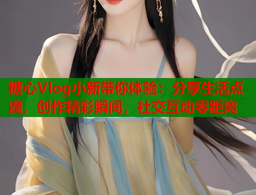 糖心Vlog小新带你体验：分享生活点滴，创作精彩瞬间，社交互动零距离  第2张