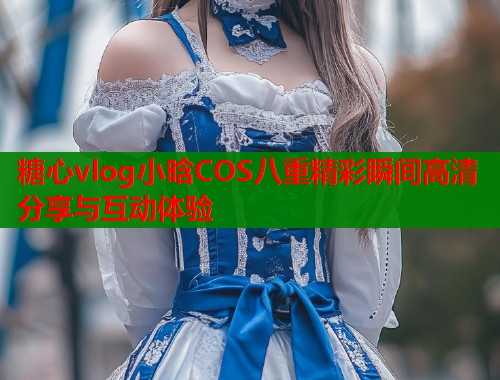 糖心vlog小晗COS八重精彩瞬间高清分享与互动体验