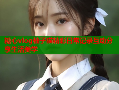 糖心vlog柚子猫精彩日常记录互动分享生活美学