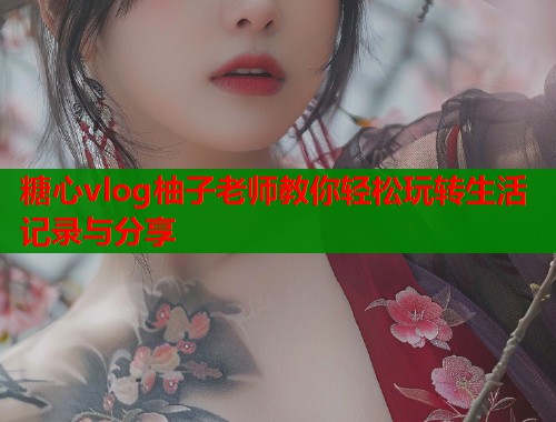 糖心vlog柚子老师教你轻松玩转生活记录与分享