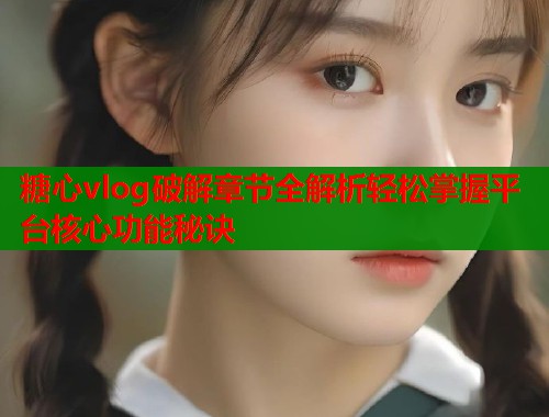 糖心vlog破解章节全解析轻松掌握平台核心功能秘诀