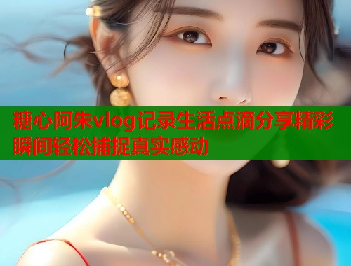 糖心阿朱vlog记录生活点滴分享精彩瞬间轻松捕捉真实感动
