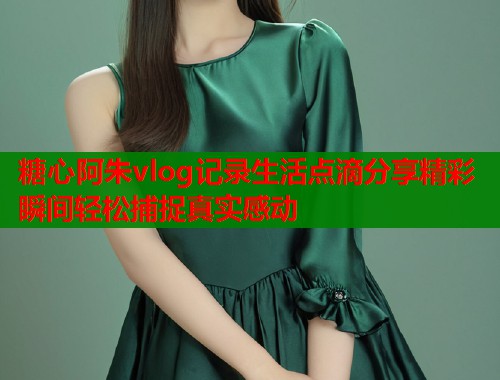 糖心阿朱vlog记录生活点滴分享精彩瞬间轻松捕捉真实感动  第2张
