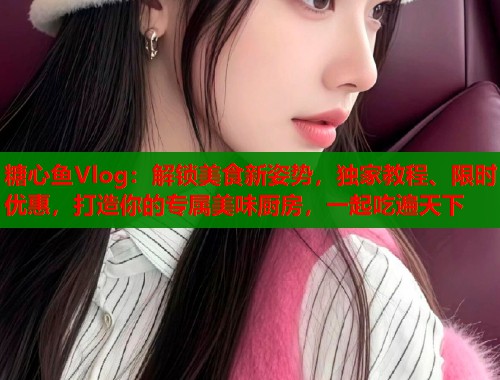 糖心鱼Vlog：解锁美食新姿势，独家教程、限时优惠，打造你的专属美味厨房，一起吃遍天下