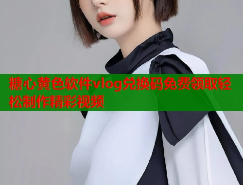 糖心黄色软件vlog兑换码免费领取轻松制作精彩视频