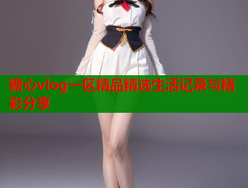 糖心vlog一区精品精选生活记录与精彩分享