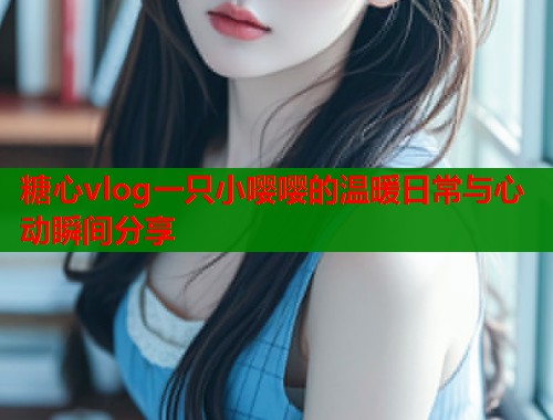 糖心vlog一只小嘤嘤的温暖日常与心动瞬间分享