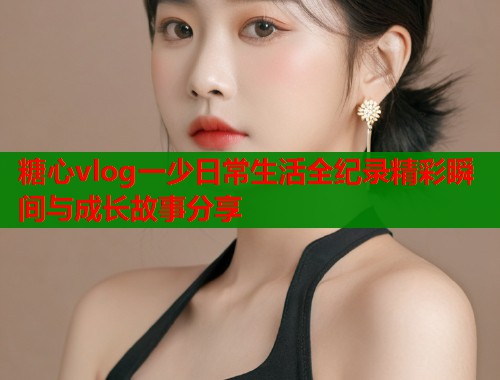 糖心vlog一少日常生活全纪录精彩瞬间与成长故事分享  第2张