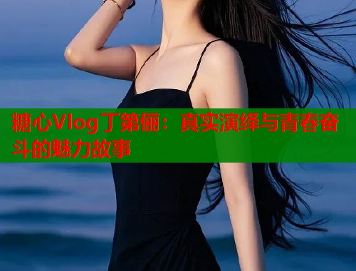 糖心Vlog丁第俪：真实演绎与青春奋斗的魅力故事  第1张