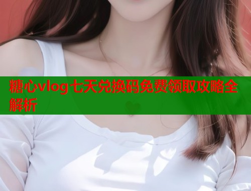 糖心vlog七天兑换码免费领取攻略全解析