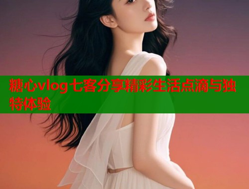 糖心vlog七客分享精彩生活点滴与独特体验