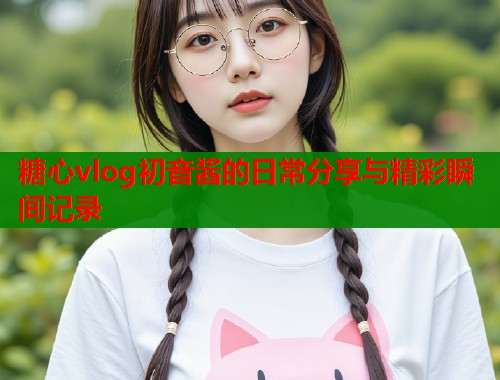 糖心vlog初音酱的日常分享与精彩瞬间记录