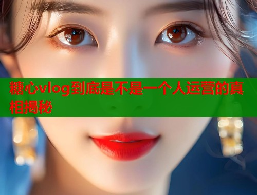 糖心vlog到底是不是一个人运营的真相揭秘  第1张