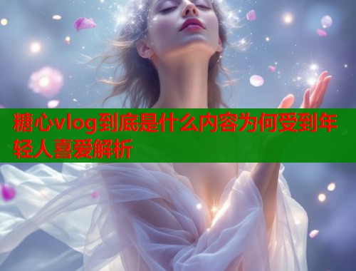 糖心vlog到底是什么内容为何受到年轻人喜爱解析