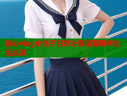糖心vlog小包子日常分享温馨趣味生活点滴