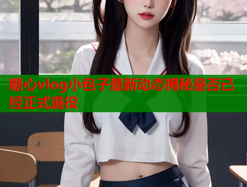 糖心vlog小包子最新动态揭秘是否已经正式退役