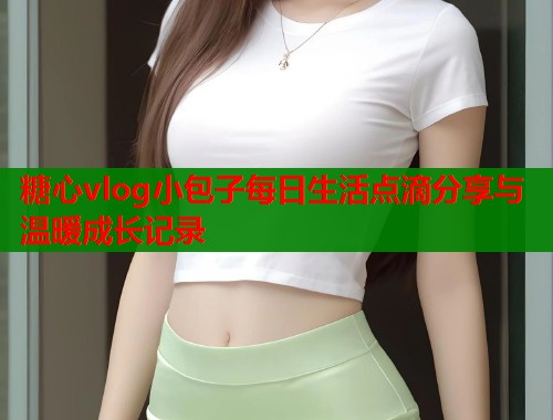 糖心vlog小包子每日生活点滴分享与温暖成长记录  第1张