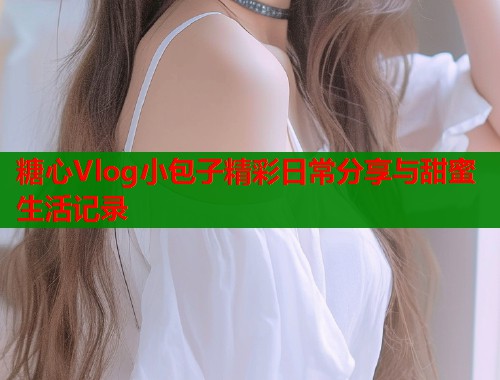 糖心Vlog小包子精彩日常分享与甜蜜生活记录  第1张