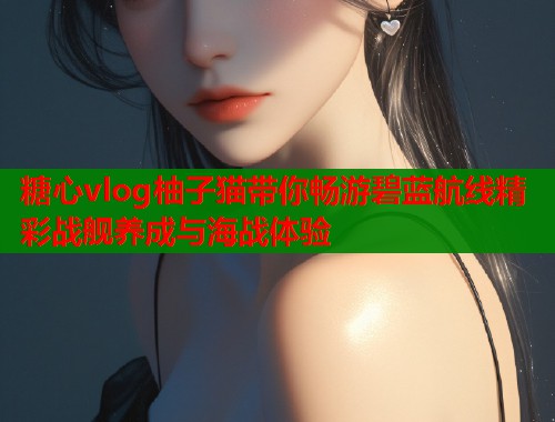 糖心vlog柚子猫带你畅游碧蓝航线精彩战舰养成与海战体验  第1张