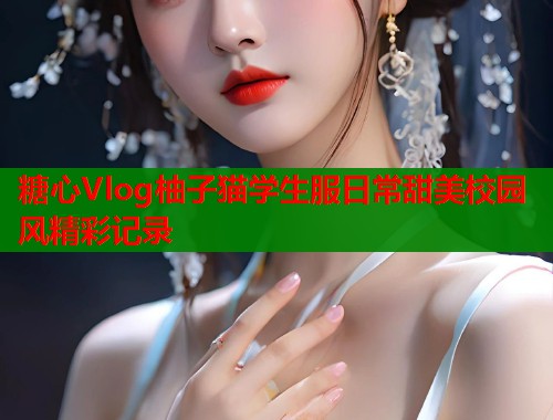 糖心Vlog柚子猫学生服日常甜美校园风精彩记录
