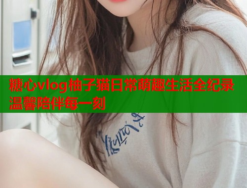 糖心vlog柚子猫日常萌趣生活全纪录温馨陪伴每一刻  第1张