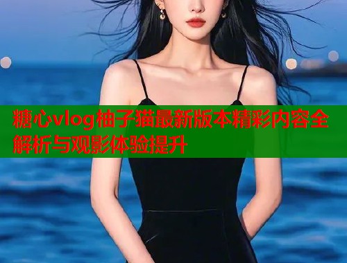 糖心vlog柚子猫最新版本精彩内容全解析与观影体验提升  第1张