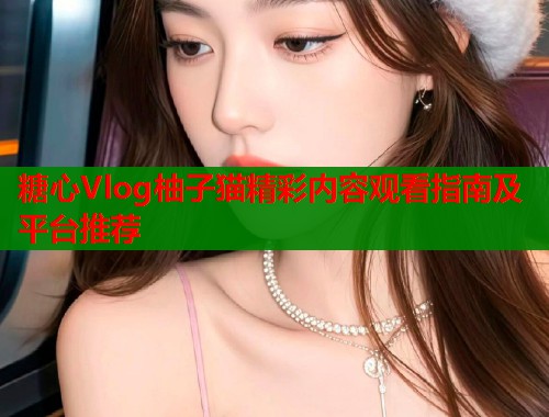 糖心Vlog柚子猫精彩内容观看指南及平台推荐