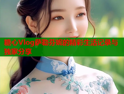 糖心Vlog萨勒芬妮的精彩生活记录与独家分享