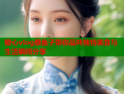 糖心vlog蔡鱼子带你品味独特美食与生活瞬间分享