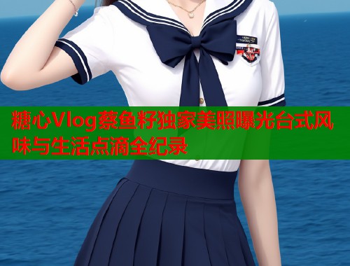 糖心Vlog蔡鱼籽独家美照曝光台式风味与生活点滴全纪录