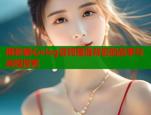 揭秘糖心vlog膏药是谁背后的故事与真相探索