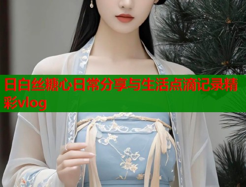 日白丝糖心日常分享与生活点滴记录精彩vlog
