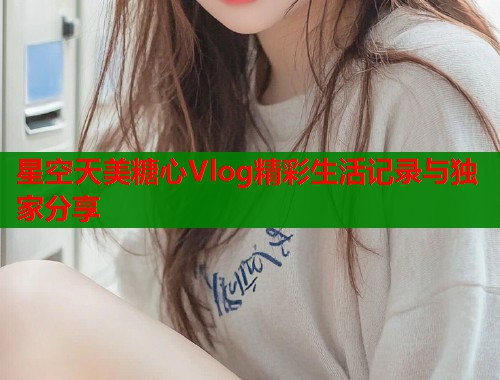 星空天美糖心Vlog精彩生活记录与独家分享