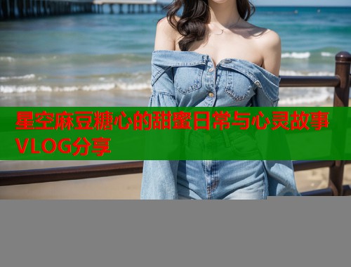 星空麻豆糖心的甜蜜日常与心灵故事VLOG分享