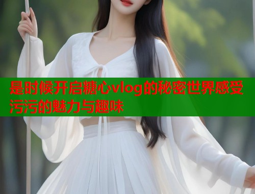 是时候开启糖心vlog的秘密世界感受污污的魅力与趣味
