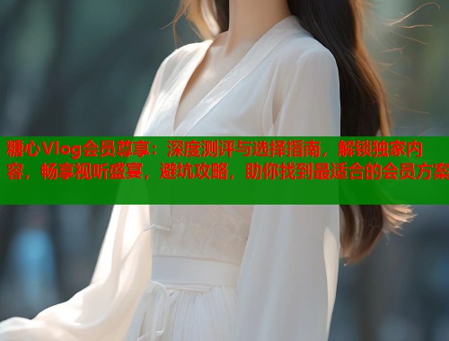 糖心Vlog会员尊享：深度测评与选择指南，解锁独家内容，畅享视听盛宴，避坑攻略，助你找到最适合的会员方案