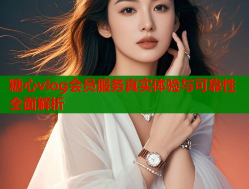 糖心vlog会员服务真实体验与可靠性全面解析
