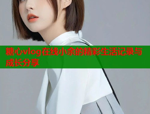 糖心vlog在线小余的精彩生活记录与成长分享