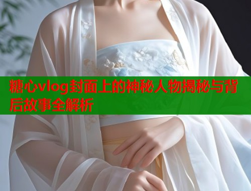 糖心vlog封面上的神秘人物揭秘与背后故事全解析