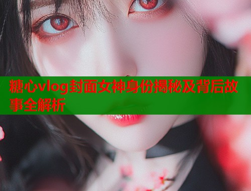糖心vlog封面女神身份揭秘及背后故事全解析