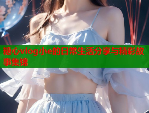 糖心vlog小e的日常生活分享与精彩故事集锦