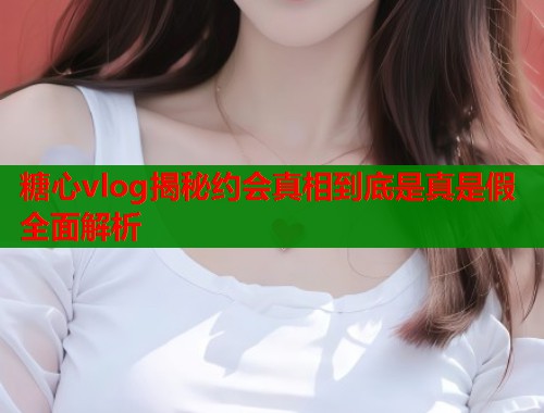 糖心vlog揭秘约会真相到底是真是假全面解析  第2张