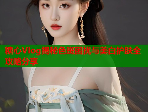 糖心Vlog揭秘色斑困扰与美白护肤全攻略分享