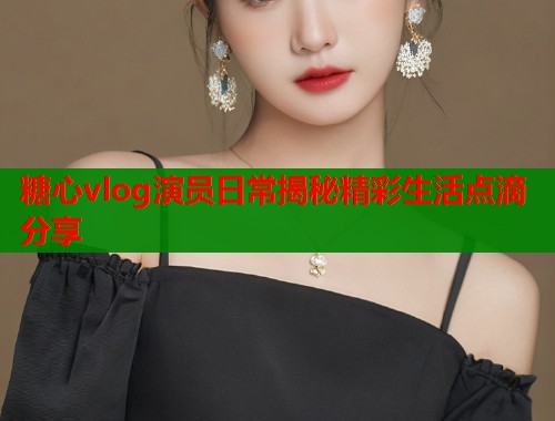 糖心vlog演员日常揭秘精彩生活点滴分享