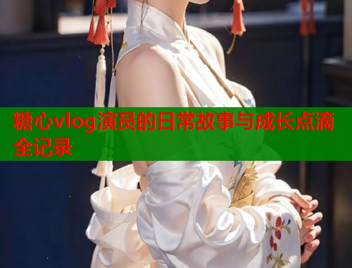 糖心vlog演员的日常故事与成长点滴全记录  第2张
