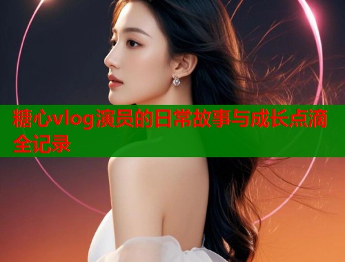 糖心vlog演员的日常故事与成长点滴全记录