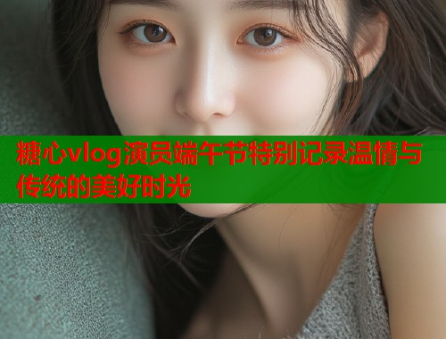 糖心vlog演员端午节特别记录温情与传统的美好时光