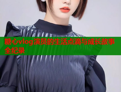 糖心vlog演员的生活点滴与成长故事全纪录