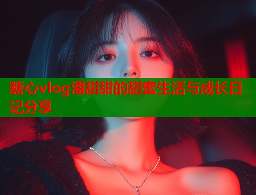 糖心vlog潘甜甜的甜蜜生活与成长日记分享